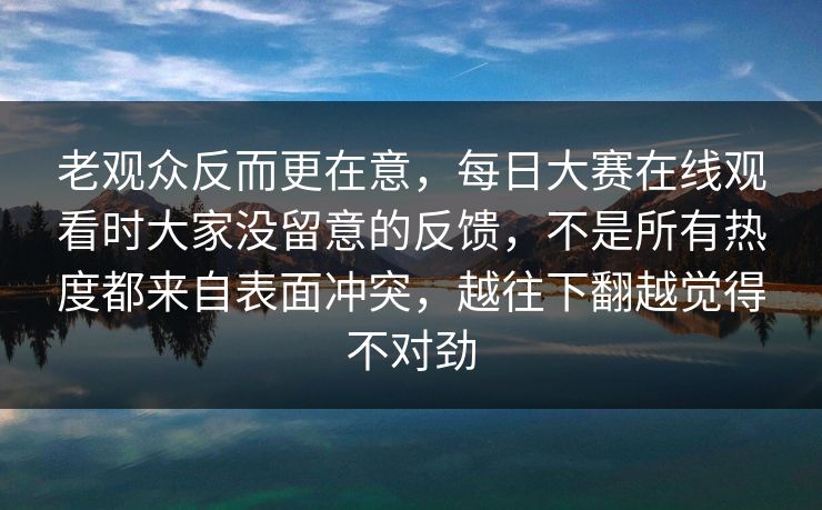 老观众反而更在意，每日大赛在线观看时大家没留意的反馈，不是所有热度都来自表面冲突，越往下翻越觉得不对劲