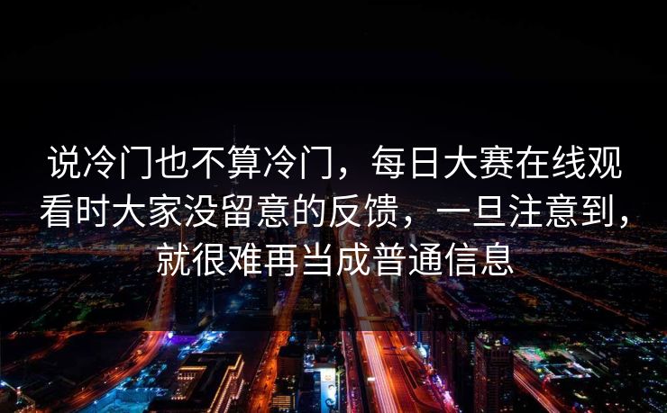 说冷门也不算冷门，每日大赛在线观看时大家没留意的反馈，一旦注意到，就很难再当成普通信息