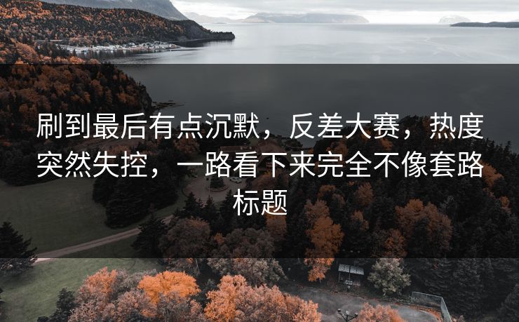 刷到最后有点沉默，反差大赛，热度突然失控，一路看下来完全不像套路标题