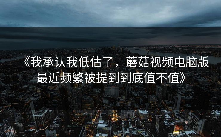 《我承认我低估了，蘑菇视频电脑版最近频繁被提到到底值不值》