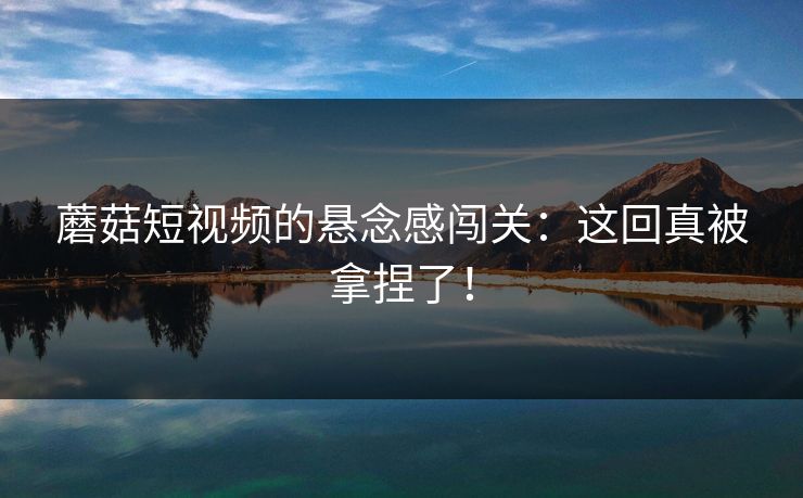 蘑菇短视频的悬念感闯关：这回真被拿捏了！