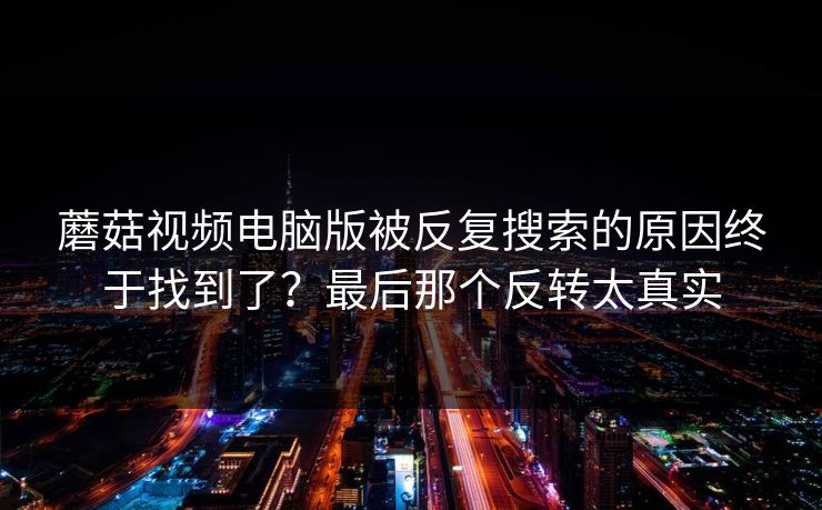 蘑菇视频电脑版被反复搜索的原因终于找到了？最后那个反转太真实