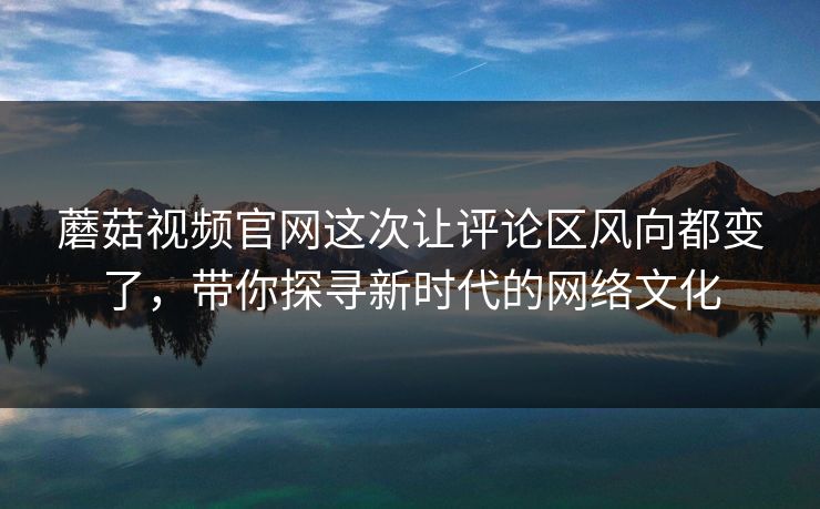蘑菇视频官网这次让评论区风向都变了，带你探寻新时代的网络文化