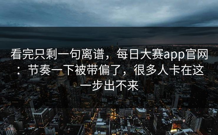 看完只剩一句离谱，每日大赛app官网：节奏一下被带偏了，很多人卡在这一步出不来