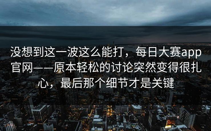 没想到这一波这么能打，每日大赛app官网——原本轻松的讨论突然变得很扎心，最后那个细节才是关键