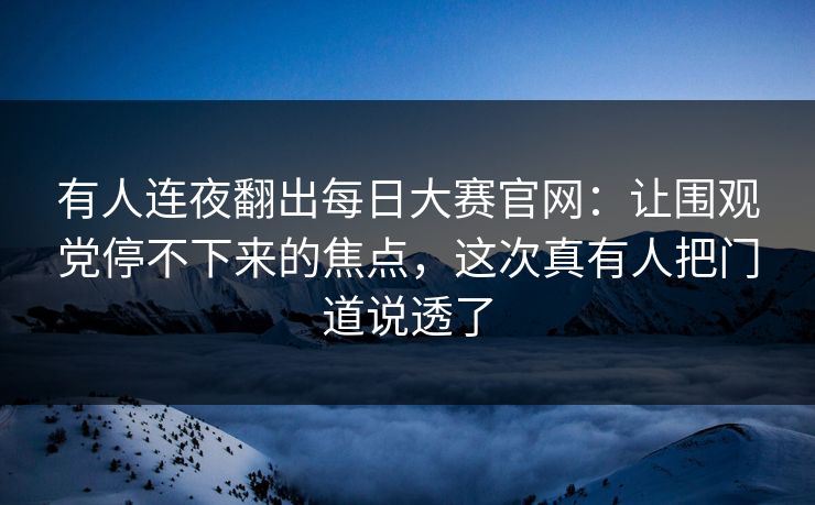 有人连夜翻出每日大赛官网：让围观党停不下来的焦点，这次真有人把门道说透了