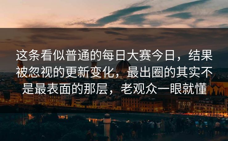 这条看似普通的每日大赛今日，结果被忽视的更新变化，最出圈的其实不是最表面的那层，老观众一眼就懂
