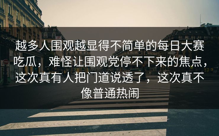 越多人围观越显得不简单的每日大赛吃瓜，难怪让围观党停不下来的焦点，这次真有人把门道说透了，这次真不像普通热闹