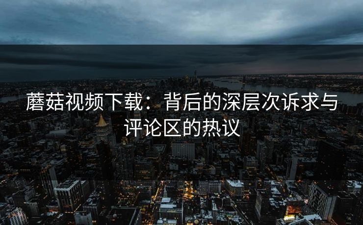 蘑菇视频下载：背后的深层次诉求与评论区的热议