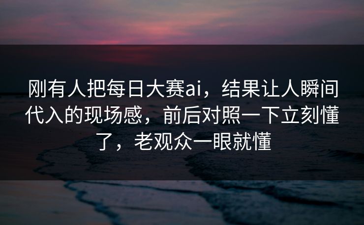 刚有人把每日大赛ai，结果让人瞬间代入的现场感，前后对照一下立刻懂了，老观众一眼就懂