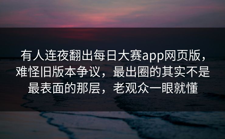 有人连夜翻出每日大赛app网页版，难怪旧版本争议，最出圈的其实不是最表面的那层，老观众一眼就懂