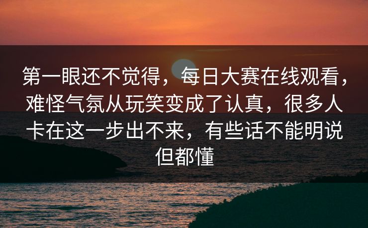 第一眼还不觉得，每日大赛在线观看，难怪气氛从玩笑变成了认真，很多人卡在这一步出不来，有些话不能明说但都懂